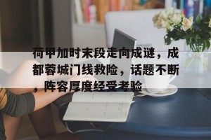 皇冠体育下载-荷甲加时末段走向成谜，成都蓉城门线救险，话题不断，阵容厚度经受考验的简单介绍